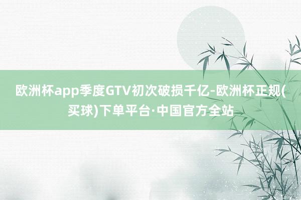 欧洲杯app季度GTV初次破损千亿-欧洲杯正规(买球)下单平台·中国官方全站