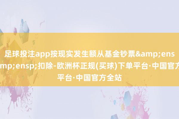 足球投注app按现实发生额从基金钞票&ensp;&ensp;扣除-欧洲杯正规(买球)下单平台·中国官方全站