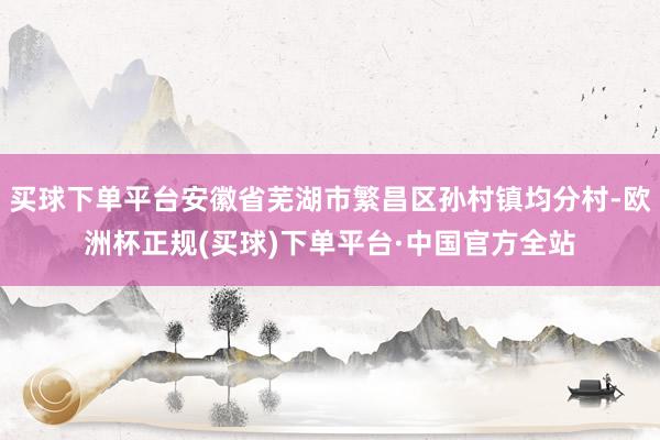 买球下单平台安徽省芜湖市繁昌区孙村镇均分村-欧洲杯正规(买球)下单平台·中国官方全站