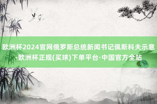 欧洲杯2024官网俄罗斯总统新闻书记佩斯科夫示意-欧洲杯正规(买球)下单平台·中国官方全站