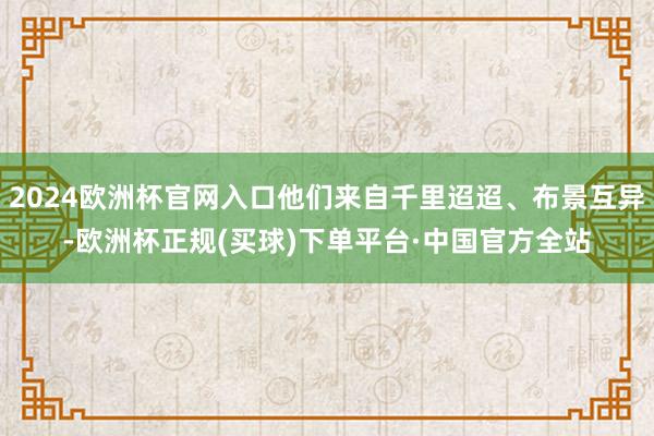 2024欧洲杯官网入口他们来自千里迢迢、布景互异-欧洲杯正规(买球)下单平台·中国官方全站