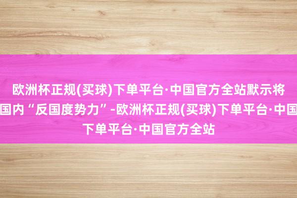 欧洲杯正规(买球)下单平台·中国官方全站默示将根除韩国国内“反国度势力”-欧洲杯正规(买球)下单平台·中国官方全站