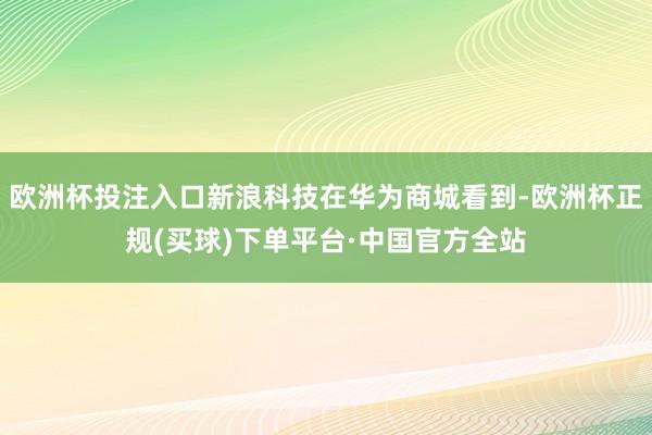 欧洲杯投注入口新浪科技在华为商城看到-欧洲杯正规(买球)下单平台·中国官方全站