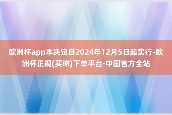 欧洲杯app本决定自2024年12月5日起实行-欧洲杯正规(买球)下单平台·中国官方全站