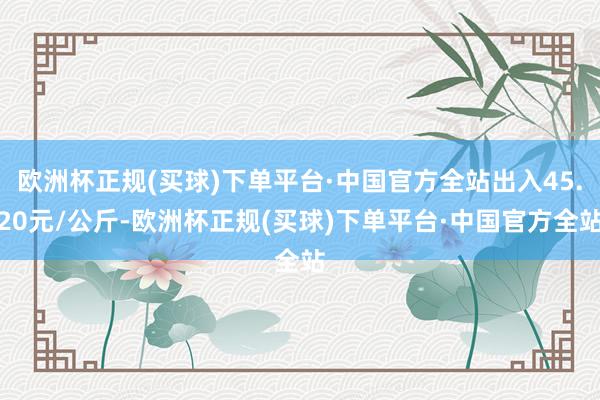 欧洲杯正规(买球)下单平台·中国官方全站出入45.20元/公斤-欧洲杯正规(买球)下单平台·中国官方全站