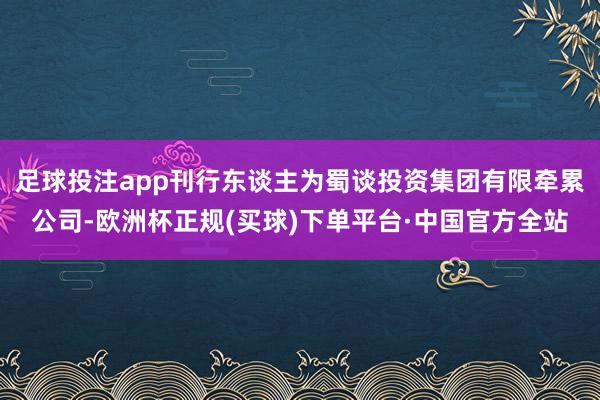 足球投注app刊行东谈主为蜀谈投资集团有限牵累公司-欧洲杯正规(买球)下单平台·中国官方全站