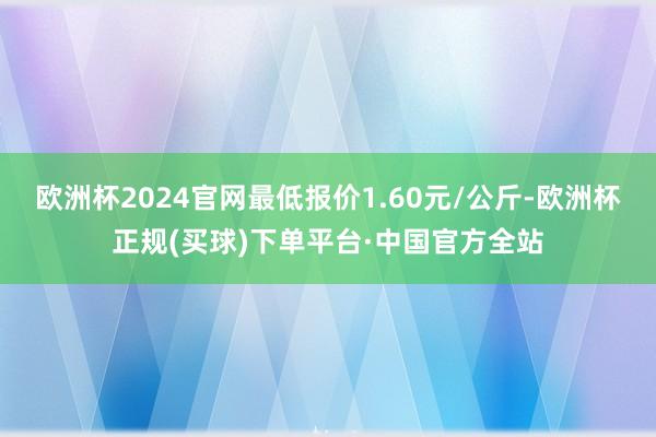 欧洲杯2024官网最低报价1.60元/公斤-欧洲杯正规(买球)下单平台·中国官方全站