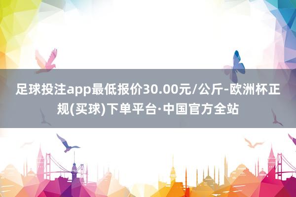 足球投注app最低报价30.00元/公斤-欧洲杯正规(买球)下单平台·中国官方全站