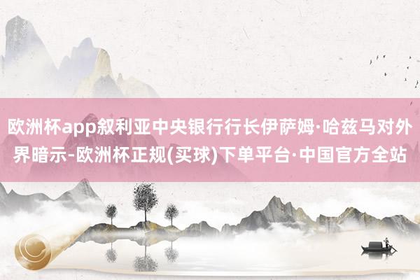 欧洲杯app叙利亚中央银行行长伊萨姆·哈兹马对外界暗示-欧洲杯正规(买球)下单平台·中国官方全站