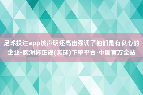 足球投注app该声明还高出强调了他们是有良心的企业-欧洲杯正规(买球)下单平台·中国官方全站