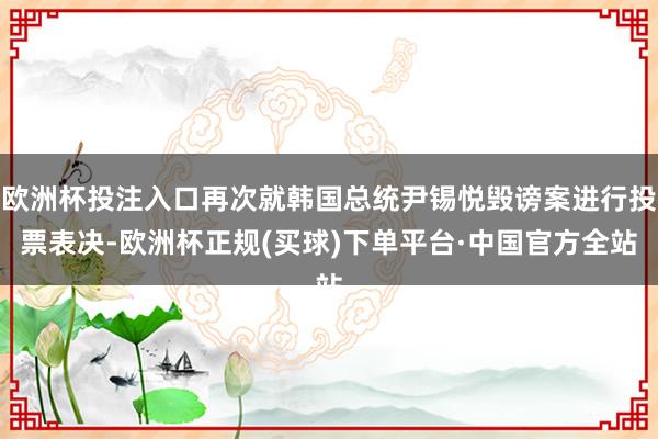 欧洲杯投注入口再次就韩国总统尹锡悦毁谤案进行投票表决-欧洲杯正规(买球)下单平台·中国官方全站