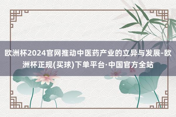 欧洲杯2024官网推动中医药产业的立异与发展-欧洲杯正规(买球)下单平台·中国官方全站