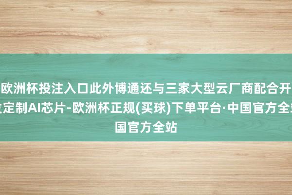 欧洲杯投注入口此外博通还与三家大型云厂商配合开发定制AI芯片-欧洲杯正规(买球)下单平台·中国官方全站