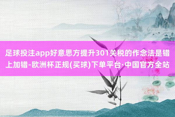 足球投注app好意思方提升301关税的作念法是错上加错-欧洲杯正规(买球)下单平台·中国官方全站