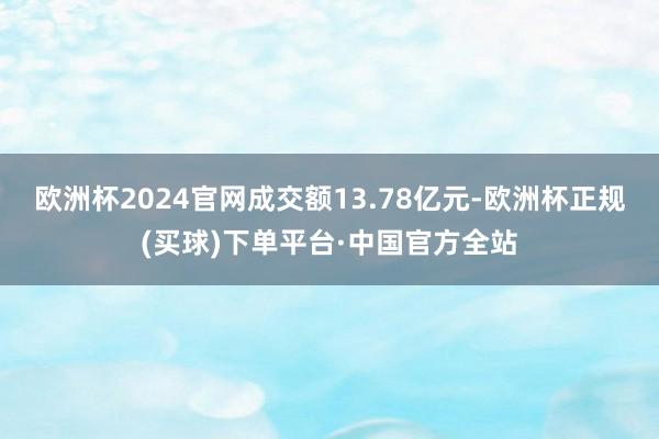 欧洲杯2024官网成交额13.78亿元-欧洲杯正规(买球)下单平台·中国官方全站