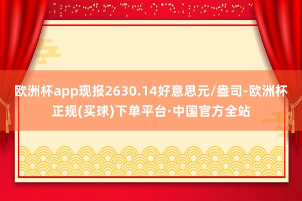 欧洲杯app现报2630.14好意思元/盎司-欧洲杯正规(买球)下单平台·中国官方全站