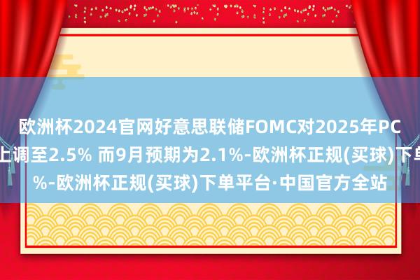 欧洲杯2024官网好意思联储FOMC对2025年PCE通胀的中位数量度上调至2.5% 而9月预期为2.1%-欧洲杯正规(买球)下单平台·中国官方全站