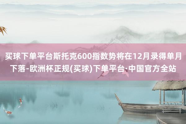 买球下单平台斯托克600指数势将在12月录得单月下落-欧洲杯正规(买球)下单平台·中国官方全站