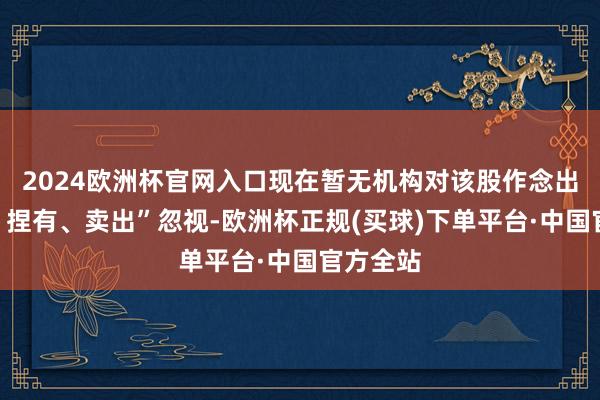 2024欧洲杯官网入口现在暂无机构对该股作念出“买入、捏有、卖出”忽视-欧洲杯正规(买球)下单平台·中国官方全站